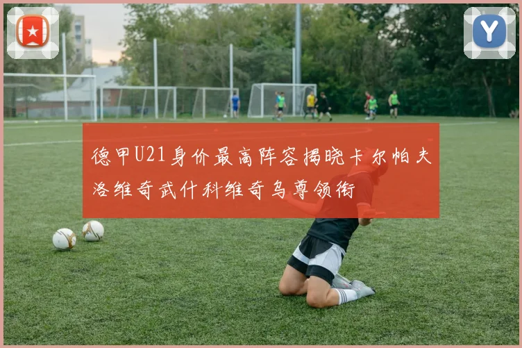 德甲U21身价最高阵容揭晓卡尔帕夫洛维奇武什科维奇乌尊领衔