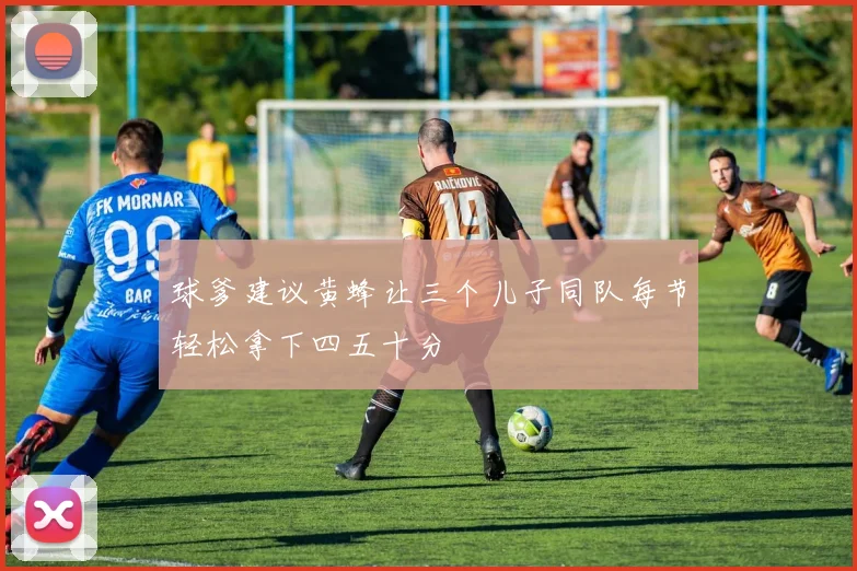 球爹建议黄蜂让三个儿子同队每节轻松拿下四五十分