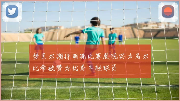 努贝尔期待明晚比赛展现实力乌尔比希被赞为优秀年轻球员