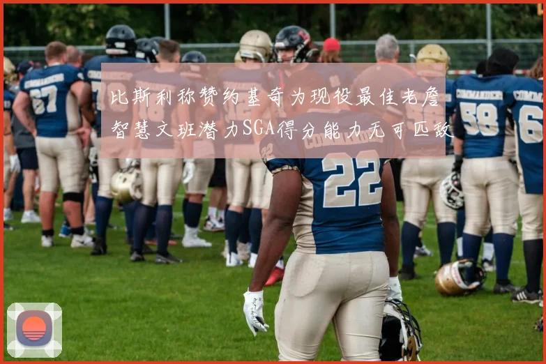 比斯利称赞约基奇为现役最佳老詹智慧文班潜力SGA得分能力无可匹敌