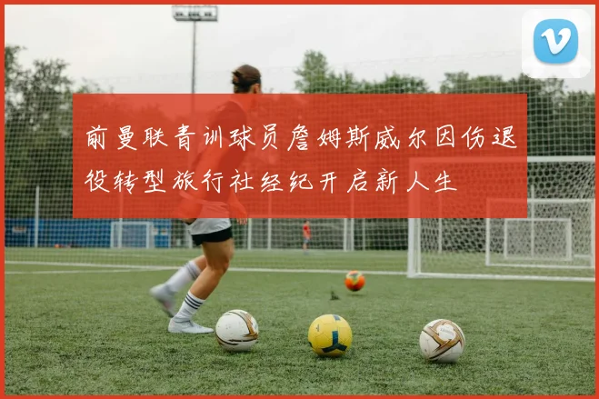 前曼联青训球员詹姆斯威尔因伤退役转型旅行社经纪开启新人生