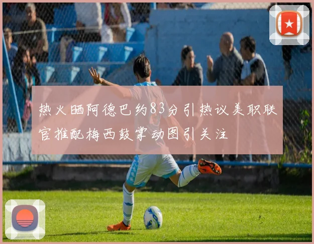 热火晒阿德巴约83分引热议美职联官推配梅西鼓掌动图引关注