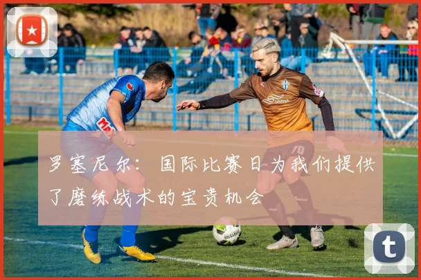 罗塞尼尔：国际比赛日为我们提供了磨练战术的宝贵机会