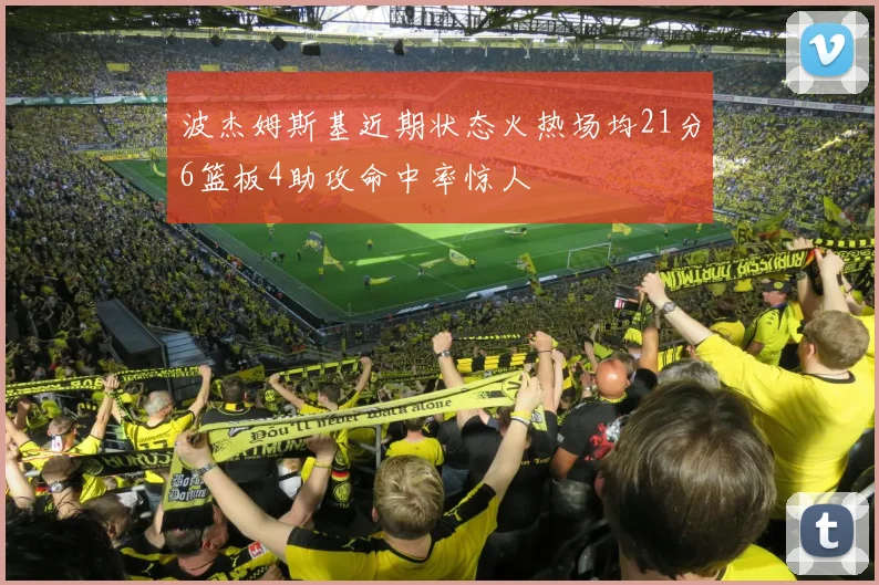 波杰姆斯基近期状态火热场均21分6篮板4助攻命中率惊人