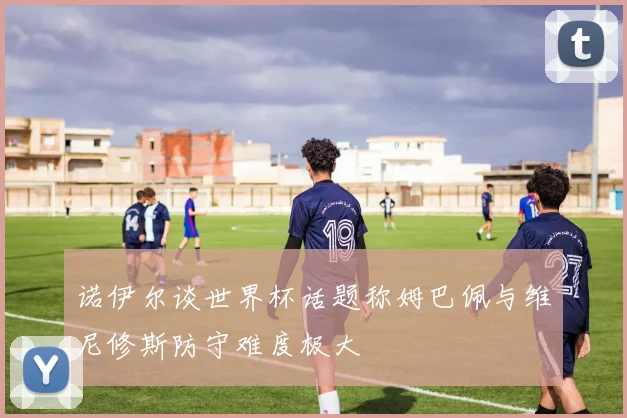 诺伊尔谈世界杯话题称姆巴佩与维尼修斯防守难度极大