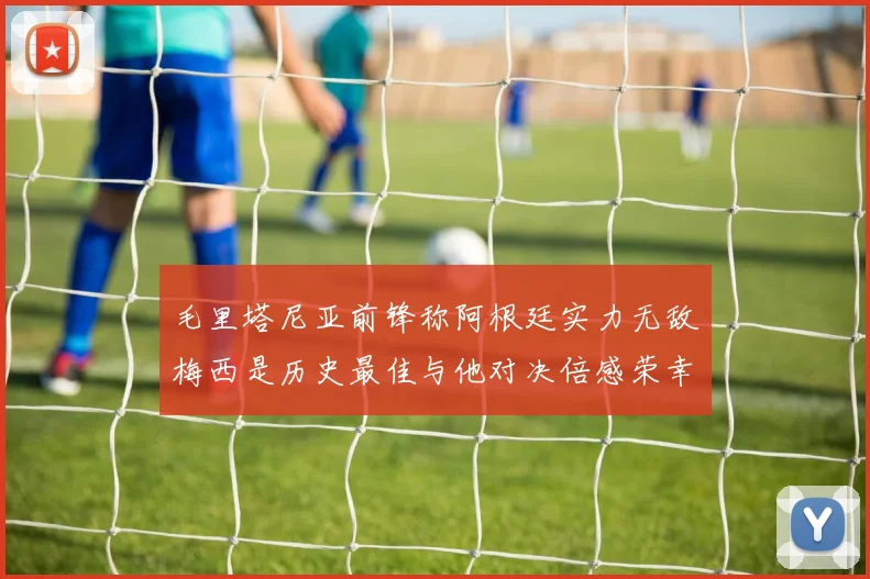 毛里塔尼亚前锋称阿根廷实力无敌梅西是历史最佳与他对决倍感荣幸