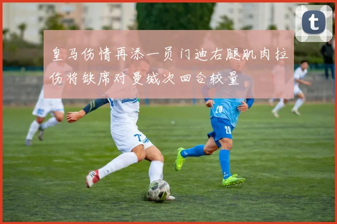 皇马伤情再添一员门迪右腿肌肉拉伤将缺席对曼城次回合较量