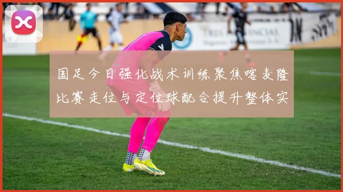 国足今日强化战术训练聚焦喀麦隆比赛走位与定位球配合提升整体实力